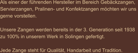 Als einer der führenden Hersteller im Bereich Gebäckzangen,  Servierzangen, Pralinen- und Konfektzangen möchten wir uns  gerne vorstellen.  Unsere Zangen werden bereits in der 3. Generation seit 1938  zu 100% in unserem Werk in Solingen gefertigt.  Jede Zange steht für Qualität, Handarbeit und Tradition.