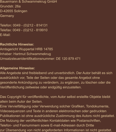 Bauermann & Schwammekrug GmbH Grundstr. 26a D-42655 Solingen Germany  Telefon: 0049 - (0)212 - 814131 Telefax: 0049 - (0)212 - 819910 E-Mail:  Rechtliche Hinweise: Amtsgericht Wuppertal HRB 14785 Inhaber: Hartmut Schwammekrug Umsatzsteueridentifikationsnummer: DE 120 879 471  Allgemeine Hinweise: Alle Angebote sind freibleibend und unverbindlich. Der Autor behält es sich  ausdrücklich vor, Teile der Seiten oder das gesamte Angebot ohne  gesonderte Ankündigung zu verändern, zu ergänzen, zu löschen oder die  Veröffentlichung zeitweise oder endgültig einzustellen.  Das Copyright für veröffentlichte, vom Autor selbst erstellte Objekte bleibt  allein beim Autor der Seiten.  Eine Vervielfältigung oder Verwendung solcher Grafiken, Tondokumente,  Videosequenzen und Texte in anderen elektronischen oder gedruckten  Publikationen ist ohne ausdrückliche Zustimmung des Autors nicht gestattet.  Die Nutzung der veröffentlichten Kontaktdaten wie Postanschriften,  Telefon- und Faxnummern sowie E-mail-Adressen durch Dritte  zur Übersendung von nicht angeforderten Informationen ist nicht gestattet.