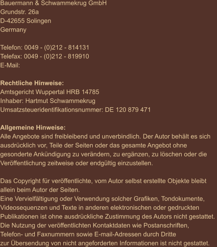 Bauermann & Schwammekrug GmbH Grundstr. 26a D-42655 Solingen Germany  Telefon: 0049 - (0)212 - 814131 Telefax: 0049 - (0)212 - 819910 E-Mail:  Rechtliche Hinweise: Amtsgericht Wuppertal HRB 14785 Inhaber: Hartmut Schwammekrug Umsatzsteueridentifikationsnummer: DE 120 879 471  Allgemeine Hinweise: Alle Angebote sind freibleibend und unverbindlich. Der Autor behält es sich  ausdrücklich vor, Teile der Seiten oder das gesamte Angebot ohne  gesonderte Ankündigung zu verändern, zu ergänzen, zu löschen oder die  Veröffentlichung zeitweise oder endgültig einzustellen.  Das Copyright für veröffentlichte, vom Autor selbst erstellte Objekte bleibt  allein beim Autor der Seiten.  Eine Vervielfältigung oder Verwendung solcher Grafiken, Tondokumente,  Videosequenzen und Texte in anderen elektronischen oder gedruckten  Publikationen ist ohne ausdrückliche Zustimmung des Autors nicht gestattet.  Die Nutzung der veröffentlichten Kontaktdaten wie Postanschriften,  Telefon- und Faxnummern sowie E-mail-Adressen durch Dritte  zur Übersendung von nicht angeforderten Informationen ist nicht gestattet.