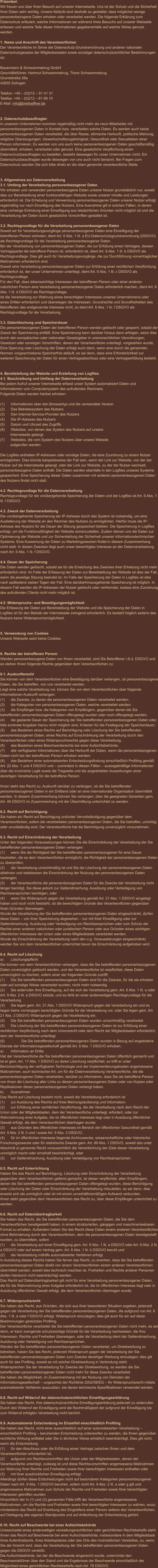 Präambel: Wir freuen uns über Ihren Besuch auf unserer Internetseite. Uns ist der Schutz und die Sicherheit Ihrer Daten sehr wichtig. Unsere Abläufe sind deshalb so gestaltet, dass möglichst wenige personenbezogene Daten erhoben oder verarbeitet werden. Die folgende Erklärung zum Datenschutz erläutert, welche Informationen wir während Ihres Besuchs auf unserer Webseite erfassen und welche Teile dieser Informationen gegebenenfalls auf welche Weise genutzt werden.   1. Name und Anschrift des Verantwortlichen Der Verantwortliche im Sinne der Datenschutz-Grundverordnung und anderer nationaler Datenschutzgesetze der Mitgliedsstaaten sowie sonstiger datenschutzrechtlicher Bestimmungen ist:  Bauermann & Schwammekrug GmbH Geschäftsführer: Hartmut Schwammekrug, Thore Schwammekrug Grundstraße 26a 42655 Solingen  Telefon: +49 – (0)212 – 81 41 31 Telefax: +49 – (0)212 – 81 99 10 E-Mail: info@briefoeffner.de   2. Datenschutzbeauftragter In unserem Unternehmen kommen regelmäßig nicht mehr als neun Mitarbeiter mit personenbezogenen Daten in Kontakt bzw. verarbeiten solche Daten. Es werden auch keine personenbezogenen Daten verarbeitet, die über Rasse, ethnische Herkunft, politische Meinung, religiöse Überzeugungen, Gewerkschaftszugehörigkeit, Gesundheit oder Sexualleben einer Person informieren. Es werden von uns auch keine personenbezogenen Daten geschäftsmäßig übermittelt, erhoben, verarbeitet oder genutzt. Eine gesetzliche Verpflichtung einen Datenschutzbeauftragten zu bestellen, besteht deswegen für unser Unternehmen nicht. Ein Datenschutzbeauftragter wurde deswegen von uns auch nicht benannt. Bei Fragen zum Datenschutz wenden Sie sich bitte direkt an die oben genannte verantwortliche Stelle.    3. Allgemeines zur Datenverarbeitung 3.1. Umfang der Verarbeitung personenbezogener Daten Wir erheben und verwenden personenbezogene Daten unserer Nutzer grundsätzlich nur, soweit dies zur Bereitstellung einer funktionsfähigen Website sowie unserer Inhalte und Leistungen erforderlich ist. Die Erhebung und Verwendung personenbezogener Daten unserer Nutzer erfolgt regelmäßig nur nach Einwilligung des Nutzers. Eine Ausnahme gilt in solchen Fällen, in denen eine vorherige Einholung einer Einwilligung aus tatsächlichen Gründen nicht möglich ist und die Verarbeitung der Daten durch gesetzliche Vorschriften gestattet ist.   3.2. Rechtsgrundlage für die Verarbeitung personenbezogener Daten Soweit wir für Verarbeitungsvorgänge personenbezogener Daten eine Einwilligung der betroffenen Person einholen, dient Art. 6 Abs. 1 lit. a EU-Datenschutzgrundverordnung (DSGVO) als Rechtsgrundlage für die Verarbeitung personenbezogener Daten. Bei der Verarbeitung von personenbezogenen Daten, die zur Erfüllung eines Vertrages, dessen Vertragspartei die betroffene Person ist, erforderlich ist, dient Art. 6 Abs. 1 lit. b DSGVO als Rechtsgrundlage. Dies gilt auch für Verarbeitungsvorgänge, die zur Durchführung vorvertraglicher Maßnahmen erforderlich sind. Soweit eine Verarbeitung personenbezogener Daten zur Erfüllung einer rechtlichen Verpflichtung erforderlich ist, der unser Unternehmen unterliegt, dient Art. 6 Abs. 1 lit. c DSGVO als Rechtsgrundlage. Für den Fall, dass lebenswichtige Interessen der betroffenen Person oder einer anderen natürlichen Person eine Verarbeitung personenbezogener Daten erforderlich machen, dient Art. 6 Abs. 1 lit. d DSGVO als Rechtsgrundlage. Ist die Verarbeitung zur Wahrung eines berechtigten Interesses unseres Unternehmens oder eines Dritten erforderlich und überwiegen die Interessen, Grundrechte und Grundfreiheiten des Betroffenen das erstgenannte Interesse nicht, so dient Art. 6 Abs. 1 lit. f DSGVO als Rechtsgrundlage für die Verarbeitung.   3.3. Datenlöschung und Speicherdauer Die personenbezogenen Daten der betroffenen Person werden gelöscht oder gesperrt, sobald der Zweck der Speicherung entfällt. Eine Speicherung kann darüber hinaus dann erfolgen, wenn dies durch den europäischen oder nationalen Gesetzgeber in unionsrechtlichen Verordnungen, Gesetzen oder sonstigen Vorschriften, denen der Verantwortliche unterliegt, vorgesehen wurde. Eine Sperrung oder Löschung der Daten erfolgt auch dann, wenn eine durch die genannten Normen vorgeschriebene Speicherfrist abläuft, es sei denn, dass eine Erforderlichkeit zur weiteren Speicherung der Daten für einen Vertragsabschluss oder eine Vertragserfüllung besteht.   4. Bereitstellung der Website und Erstellung von Logfiles 4.1. Beschreibung und Umfang der Datenverarbeitung Bei jedem Aufruf unserer Internetseite erfasst unser System automatisiert Daten und Informationen vom Computersystem des aufrufenden Rechners.  Folgende Daten werden hierbei erhoben:  (1)	Informationen über den Browsertyp und die verwendete Version (2)	Das Betriebssystem des Nutzers (3)	Den Internet-Service-Provider des Nutzers (4)	Die IP-Adresse des Nutzers (5)	Datum und Uhrzeit des Zugriffs (6)	Websites, von denen das System des Nutzers auf unsere            Internetseite gelangt  (7)	Websites, die vom System des Nutzers über unsere Website            aufgerufen werden  Die Logfiles enthalten IP-Adressen oder sonstige Daten, die eine Zuordnung zu einem Nutzer ermöglichen. Dies könnte beispielsweise der Fall sein, wenn der Link zur Website, von der der Nutzer auf die Internetseite gelangt, oder der Link zur Website, zu der der Nutzer wechselt, personenbezogene Daten enthält. Die Daten werden ebenfalls in den Logfiles unseres Systems gespeichert. Eine Speicherung dieser Daten zusammen mit anderen personenbezogenen Daten des Nutzers findet nicht statt.  4.2. Rechtsgrundlage für die Datenverarbeitung  Rechtsgrundlage für die vorübergehende Speicherung der Daten und der Logfiles ist Art. 6 Abs. 1 lit. f DSGVO.  4.3. Zweck der Datenverarbeitung Die vorübergehende Speicherung der IP-Adresse durch das System ist notwendig, um eine Auslieferung der Website an den Rechner des Nutzers zu ermöglichen. Hierfür muss die IP-Adresse des Nutzers für die Dauer der Sitzung gespeichert bleiben. Die Speicherung in Logfiles erfolgt, um die Funktionsfähigkeit der Website sicherzustellen. Zudem dienen uns die Daten zur Optimierung der Website und zur Sicherstellung der Sicherheit unserer informationstechnischen Systeme. Eine Auswertung der Daten zu Marketingzwecken findet in diesem Zusammenhang nicht statt. In diesen Zwecken liegt auch unser berechtigtes Interesse an der Datenverarbeitung nach Art. 6 Abs. 1 lit. f DSGVO.  4.4. Dauer der Speicherung Die Daten werden gelöscht, sobald sie für die Erreichung des Zweckes ihrer Erhebung nicht mehr erforderlich sind. Im Falle der Erfassung der Daten zur Bereitstellung der Website ist dies der Fall, wenn die jeweilige Sitzung beendet ist. Im Falle der Speicherung der Daten in Logfiles ist dies nach spätestens sieben Tagen der Fall. Eine darüberhinausgehende Speicherung ist möglich. In diesem Fall werden die IP-Adressen der Nutzer gelöscht oder verfremdet, sodass eine Zuordnung des aufrufenden Clients nicht mehr möglich ist.  4.5. Widerspruchs- und Beseitigungsmöglichkeit Die Erfassung der Daten zur Bereitstellung der Website und die Speicherung der Daten in Logfiles ist für den Betrieb der Internetseite zwingend erforderlich. Es besteht folglich seitens des Nutzers keine Widerspruchsmöglichkeit.    5. Verwendung von Cookies Unsere Webseite setzt keine Cookies.    6. Rechte der betroffenen Person Werden personenbezogene Daten von Ihnen verarbeitet, sind Sie Betroffener i.S.d. DSGVO und es stehen Ihnen folgende Rechte gegenüber dem Verantwortlichen zu:  6.1. Auskunftsrecht Sie können von dem Verantwortlichen eine Bestätigung darüber verlangen, ob personenbezogene Daten, die Sie betreffen, von uns verarbeitet werden.  Liegt eine solche Verarbeitung vor, können Sie von dem Verantwortlichen über folgende Informationen Auskunft verlangen: (1)	die Zwecke, zu denen die personenbezogenen Daten verarbeitet werden; (2)	die Kategorien von personenbezogenen Daten, welche verarbeitet werden; (3)	die Empfänger bzw. die Kategorien von Empfängern, gegenüber denen die Sie betreffenden personenbezogenen Daten offengelegt wurden oder noch offengelegt werden; (4)	die geplante Dauer der Speicherung der Sie betreffenden personenbezogenen Daten oder, falls konkrete Angaben hierzu nicht möglich sind, Kriterien für die Festlegung der Speicherdauer; (5)	das Bestehen eines Rechts auf Berichtigung oder Löschung der Sie betreffenden personenbezogenen Daten, eines Rechts auf Einschränkung der Verarbeitung durch den Verantwortlichen oder eines Widerspruchsrechts gegen diese Verarbeitung;  (6)	das Bestehen eines Beschwerderechts bei einer Aufsichtsbehörde; (7)	alle verfügbaren Informationen über die Herkunft der Daten, wenn die personenbezogenen Daten nicht bei der betroffenen Person erhoben werden; (8)	das Bestehen einer automatisierten Entscheidungsfindung einschließlich Profiling gemäß Art. 22 Abs. 1 und 4 DSGVO und – zumindest in diesen Fällen – aussagekräftige Informationen über die involvierte Logik sowie die Tragweite und die angestrebten Auswirkungen einer derartigen Verarbeitung für die betroffene Person.  Ihnen steht das Recht zu, Auskunft darüber zu verlangen, ob die Sie betreffenden personenbezogenen Daten in ein Drittland oder an eine internationale Organisation übermittelt werden. In diesem Zusammenhang können Sie verlangen, über die geeigneten Garantien gem. Art. 46 DSGVO im Zusammenhang mit der Übermittlung unterrichtet zu werden.  6.2. Recht auf Berichtigung  Sie haben ein Recht auf Berichtigung und/oder Vervollständigung gegenüber dem Verantwortlichen, sofern die verarbeiteten personenbezogenen Daten, die Sie betreffen, unrichtig oder unvollständig sind. Der Verantwortliche hat die Berichtigung unverzüglich vorzunehmen.  6.3. Recht auf Einschränkung der Verarbeitung Unter den folgenden Voraussetzungen können Sie die Einschränkung der Verarbeitung der Sie betreffenden personenbezogenen Daten verlangen: (1)	wenn Sie die Richtigkeit der Sie betreffenden personenbezogenen für eine Dauer bestreiten, die es dem Verantwortlichen ermöglicht, die Richtigkeit der personenbezogenen Daten zu überprüfen; (2)	die Verarbeitung unrechtmäßig ist und Sie die Löschung der personenbezogenen Daten ablehnen und stattdessen die Einschränkung der Nutzung der personenbezogenen Daten verlangen; (3)	der Verantwortliche die personenbezogenen Daten für die Zwecke der Verarbeitung nicht länger benötigt, Sie diese jedoch zur Geltendmachung, Ausübung oder Verteidigung von Rechtsansprüchen benötigen, oder (4)	wenn Sie Widerspruch gegen die Verarbeitung gemäß Art. 21 Abs. 1 DSGVO eingelegt haben und noch nicht feststeht, ob die berechtigten Gründe des Verantwortlichen gegenüber Ihren Gründen überwiegen. Wurde die Verarbeitung der Sie betreffenden personenbezogenen Daten eingeschränkt, dürfen diese Daten – von ihrer Speicherung abgesehen – nur mit Ihrer Einwilligung oder zur Geltendmachung, Ausübung oder Verteidigung von Rechtsansprüchen oder zum Schutz der Rechte einer anderen natürlichen oder juristischen Person oder aus Gründen eines wichtigen öffentlichen Interesses der Union oder eines Mitgliedstaats verarbeitet werden. Wurde die Einschränkung der Verarbeitung nach den o.g. Voraussetzungen eingeschränkt, werden Sie von dem Verantwortlichen unterrichtet bevor die Einschränkung aufgehoben wird.  6.4. Recht auf Löschung a)	Löschungspflicht Sie können von dem Verantwortlichen verlangen, dass die Sie betreffenden personenbezogenen Daten unverzüglich gelöscht werden, und der Verantwortliche ist verpflichtet, diese Daten unverzüglich zu löschen, sofern einer der folgenden Gründe zutrifft: (1)	Die Sie betreffenden personenbezogenen Daten sind für die Zwecke, für die sie erhoben oder auf sonstige Weise verarbeitet wurden, nicht mehr notwendig. (2)	Sie widerrufen Ihre Einwilligung, auf die sich die Verarbeitung gem. Art. 6 Abs. 1 lit. a oder Art. 9 Abs. 2 lit. a DSGVO stützte, und es fehlt an einer anderweitigen Rechtsgrundlage für die Verarbeitung.  (3)	Sie legen gem. Art. 21 Abs. 1 DSGVO Widerspruch gegen die Verarbeitung ein und es liegen keine vorrangigen berechtigten Gründe für die Verarbeitung vor, oder Sie legen gem. Art. 21 Abs. 2 DSGVO Widerspruch gegen die Verarbeitung ein.  (4)	Die Sie betreffenden personenbezogenen Daten wurden unrechtmäßig verarbeitet.  (5)	Die Löschung der Sie betreffenden personenbezogenen Daten ist zur Erfüllung einer rechtlichen Verpflichtung nach dem Unionsrecht oder dem Recht der Mitgliedstaaten erforderlich, dem der Verantwortliche unterliegt.  (6)		Die Sie betreffenden personenbezogenen Daten wurden in Bezug auf angebotene Dienste der Informationsgesellschaft gemäß Art. 8 Abs. 1 DSGVO erhoben. a)	Information an Dritte Hat der Verantwortliche die Sie betreffenden personenbezogenen Daten öffentlich gemacht und ist er gem. Art. 17 Abs. 1 DSGVO zu deren Löschung verpflichtet, so trifft er unter Berücksichtigung der verfügbaren Technologie und der Implementierungskosten angemessene Maßnahmen, auch technischer Art, um für die Datenverarbeitung Verantwortliche, die die personenbezogenen Daten verarbeiten, darüber zu informieren, dass Sie als betroffene Person von ihnen die Löschung aller Links zu diesen personenbezogenen Daten oder von Kopien oder Replikationen dieser personenbezogenen Daten verlangt haben.  b)	Ausnahmen Das Recht auf Löschung besteht nicht, soweit die Verarbeitung erforderlich ist (1)	zur Ausübung des Rechts auf freie Meinungsäußerung und Information; (2)	zur Erfüllung einer rechtlichen Verpflichtung, die die Verarbeitung nach dem Recht der Union oder der Mitgliedstaaten, dem der Verantwortliche unterliegt, erfordert, oder zur Wahrnehmung einer Aufgabe, die im öffentlichen Interesse liegt oder in Ausübung öffentlicher Gewalt erfolgt, die dem Verantwortlichen übertragen wurde; (3)	aus Gründen des öffentlichen Interesses im Bereich der öffentlichen Gesundheit gemäß Art. 9 Abs. 2 lit. h und i sowie Art. 9 Abs. 3 DSGVO; (4)	für im öffentlichen Interesse liegende Archivzwecke, wissenschaftliche oder historische Forschungszwecke oder für statistische Zwecke gem. Art. 89 Abs. 1 DSGVO, soweit das unter Abschnitt a) genannte Recht voraussichtlich die Verwirklichung der Ziele dieser Verarbeitung unmöglich macht oder ernsthaft beeinträchtigt, oder (5)	zur Geltendmachung, Ausübung oder Verteidigung von Rechtsansprüchen.  6.5. Recht auf Unterrichtung Haben Sie das Recht auf Berichtigung, Löschung oder Einschränkung der Verarbeitung gegenüber dem Verantwortlichen geltend gemacht, ist dieser verpflichtet, allen Empfängern, denen die Sie betreffenden personenbezogenen Daten offengelegt wurden, diese Berichtigung oder Löschung der Daten oder Einschränkung der Verarbeitung mitzuteilen, es sei denn, dies erweist sich als unmöglich oder ist mit einem unverhältnismäßigen Aufwand verbunden. Ihnen steht gegenüber dem Verantwortlichen das Recht zu, über diese Empfänger unterrichtet zu werden.  6.6. Recht auf Datenübertragbarkeit Sie haben das Recht, die Sie betreffenden personenbezogenen Daten, die Sie dem Verantwortlichen bereitgestellt haben, in einem strukturierten, gängigen und maschinenlesbaren Format zu erhalten. Außerdem haben Sie das Recht diese Daten einem anderen Verantwortlichen ohne Behinderung durch den Verantwortlichen, dem die personenbezogenen Daten bereitgestellt wurden, zu übermitteln, sofern (1)	die Verarbeitung auf einer Einwilligung gem. Art. 6 Abs. 1 lit. a DSGVO oder Art. 9 Abs. 2 lit. a DSGVO oder auf einem Vertrag gem. Art. 6 Abs. 1 lit. b DSGVO beruht und (2)	die Verarbeitung mithilfe automatisierter Verfahren erfolgt. In Ausübung dieses Rechts haben Sie ferner das Recht, zu erwirken, dass die Sie betreffenden personenbezogenen Daten direkt von einem Verantwortlichen einem anderen Verantwortlichen übermittelt werden, soweit dies technisch machbar ist. Freiheiten und Rechte anderer Personen dürfen hierdurch nicht beeinträchtigt werden. Das Recht auf Datenübertragbarkeit gilt nicht für eine Verarbeitung personenbezogener Daten, die für die Wahrnehmung einer Aufgabe erforderlich ist, die im öffentlichen Interesse liegt oder in Ausübung öffentlicher Gewalt erfolgt, die dem Verantwortlichen übertragen wurde.  6.7. Widerspruchsrecht Sie haben das Recht, aus Gründen, die sich aus ihrer besonderen Situation ergeben, jederzeit gegen die Verarbeitung der Sie betreffenden personenbezogenen Daten, die aufgrund von Art. 6 Abs. 1 lit. e oder f DSGVO erfolgt, Widerspruch einzulegen; dies gilt auch für ein auf diese Bestimmungen gestütztes Profiling.  Der Verantwortliche verarbeitet die Sie betreffenden personenbezogenen Daten nicht mehr, es sei denn, er kann zwingende schutzwürdige Gründe für die Verarbeitung nachweisen, die Ihre Interessen, Rechte und Freiheiten überwiegen, oder die Verarbeitung dient der Geltendmachung, Ausübung oder Verteidigung von Rechtsansprüchen. Werden die Sie betreffenden personenbezogenen Daten verarbeitet, um Direktwerbung zu betreiben, haben Sie das Recht, jederzeit Widerspruch gegen die Verarbeitung der Sie betreffenden personenbezogenen Daten zum Zwecke derartiger Werbung einzulegen; dies gilt auch für das Profiling, soweit es mit solcher Direktwerbung in Verbindung steht. Widersprechen Sie der Verarbeitung für Zwecke der Direktwerbung, so werden die Sie betreffenden personenbezogenen Daten nicht mehr für diese Zwecke verarbeitet. Sie haben die Möglichkeit, im Zusammenhang mit der Nutzung von Diensten der Informationsgesellschaft – ungeachtet der Richtlinie 2002/58/EG – Ihr Widerspruchsrecht mittels automatisierter Verfahren auszuüben, bei denen technische Spezifikationen verwendet werden.  6.8. Recht auf Widerruf der datenschutzrechtlichen Einwilligungserklärung Sie haben das Recht, Ihre datenschutzrechtliche Einwilligungserklärung jederzeit zu widerrufen. Durch den Widerruf der Einwilligung wird die Rechtmäßigkeit der aufgrund der Einwilligung bis zum Widerruf erfolgten Verarbeitung nicht berührt.  6.9. Automatisierte Entscheidung im Einzelfall einschließlich Profiling Sie haben das Recht, nicht einer ausschließlich auf einer automatisierten Verarbeitung – einschließlich Profiling – beruhenden Entscheidung unterworfen zu werden, die Ihnen gegenüber rechtliche Wirkung entfaltet oder Sie in ähnlicher Weise erheblich beeinträchtigt. Dies gilt nicht, wenn die Entscheidung  (1)	für den Abschluss oder die Erfüllung eines Vertrags zwischen Ihnen und dem Verantwortlichen erforderlich ist, (2)	aufgrund von Rechtsvorschriften der Union oder der Mitgliedstaaten, denen der Verantwortliche unterliegt, zulässig ist und diese Rechtsvorschriften angemessene Maßnahmen zur Wahrung Ihrer Rechte und Freiheiten sowie Ihrer berechtigten Interessen enthalten oder (3)	mit Ihrer ausdrücklichen Einwilligung erfolgt. Allerdings dürfen diese Entscheidungen nicht auf besonderen Kategorien personenbezogener Daten nach Art. 9 Abs. 1 DSGVO beruhen, sofern nicht Art. 9 Abs. 2 lit. a oder g gilt und angemessene Maßnahmen zum Schutz der Rechte und Freiheiten sowie Ihrer berechtigten Interessen getroffen wurden. Hinsichtlich der in (1) und (3) genannten Fälle trifft der Verantwortliche angemessene Maßnahmen, um die Rechte und Freiheiten sowie Ihre berechtigten Interessen zu wahren, wozu mindestens das Recht auf Erwirkung des Eingreifens einer Person seitens des Verantwortlichen, auf Darlegung des eigenen Standpunkts und auf Anfechtung der Entscheidung gehört.  6.10. Recht auf Beschwerde bei einer Aufsichtsbehörde Unbeschadet eines anderweitigen verwaltungsrechtlichen oder gerichtlichen Rechtsbehelfs steht Ihnen das Recht auf Beschwerde bei einer Aufsichtsbehörde, insbesondere in dem Mitgliedstaat ihres Aufenthaltsorts, ihres Arbeitsplatzes oder des Orts des mutmaßlichen Verstoßes, zu, wenn Sie der Ansicht sind, dass die Verarbeitung der Sie betreffenden personenbezogenen Daten gegen die DSGVO verstößt.  Die Aufsichtsbehörde, bei der die Beschwerde eingereicht wurde, unterrichtet den Beschwerdeführer über den Stand und die Ergebnisse der Beschwerde einschließlich der Möglichkeit eines gerichtlichen Rechtsbehelfs nach Art. 78 DSGVO.