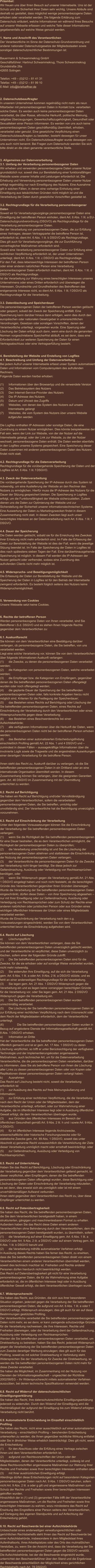Präambel: Wir freuen uns über Ihren Besuch auf unserer Internetseite. Uns ist der Schutz und die Sicherheit Ihrer Daten sehr wichtig. Unsere Abläufe sind deshalb so gestaltet, dass möglichst wenige personenbezogene Daten erhoben oder verarbeitet werden. Die folgende Erklärung zum Datenschutz erläutert, welche Informationen wir während Ihres Besuchs auf unserer Webseite erfassen und welche Teile dieser Informationen gegebenenfalls auf welche Weise genutzt werden.   1. Name und Anschrift des Verantwortlichen Der Verantwortliche im Sinne der Datenschutz-Grundverordnung und anderer nationaler Datenschutzgesetze der Mitgliedsstaaten sowie sonstiger datenschutzrechtlicher Bestimmungen ist:  Bauermann & Schwammekrug GmbH Geschäftsführer: Hartmut Schwammekrug, Thore Schwammekrug Grundstraße 26a 42655 Solingen  Telefon: +49 – (0)212 – 81 41 31 Telefax: +49 – (0)212 – 81 99 10 E-Mail: info@briefoeffner.de   2. Datenschutzbeauftragter In unserem Unternehmen kommen regelmäßig nicht mehr als neun Mitarbeiter mit personenbezogenen Daten in Kontakt bzw. verarbeiten solche Daten. Es werden auch keine personenbezogenen Daten verarbeitet, die über Rasse, ethnische Herkunft, politische Meinung, religiöse Überzeugungen, Gewerkschaftszugehörigkeit, Gesundheit oder Sexualleben einer Person informieren. Es werden von uns auch keine personenbezogenen Daten geschäftsmäßig übermittelt, erhoben, verarbeitet oder genutzt. Eine gesetzliche Verpflichtung einen Datenschutzbeauftragten zu bestellen, besteht deswegen für unser Unternehmen nicht. Ein Datenschutzbeauftragter wurde deswegen von uns auch nicht benannt. Bei Fragen zum Datenschutz wenden Sie sich bitte direkt an die oben genannte verantwortliche Stelle.    3. Allgemeines zur Datenverarbeitung 3.1. Umfang der Verarbeitung personenbezogener Daten Wir erheben und verwenden personenbezogene Daten unserer Nutzer grundsätzlich nur, soweit dies zur Bereitstellung einer funktionsfähigen Website sowie unserer Inhalte und Leistungen erforderlich ist. Die Erhebung und Verwendung personenbezogener Daten unserer Nutzer erfolgt regelmäßig nur nach Einwilligung des Nutzers. Eine Ausnahme gilt in solchen Fällen, in denen eine vorherige Einholung einer Einwilligung aus tatsächlichen Gründen nicht möglich ist und die Verarbeitung der Daten durch gesetzliche Vorschriften gestattet ist.   3.2. Rechtsgrundlage für die Verarbeitung personenbezogener Daten Soweit wir für Verarbeitungsvorgänge personenbezogener Daten eine Einwilligung der betroffenen Person einholen, dient Art. 6 Abs. 1 lit. a EU-Datenschutzgrundverordnung (DSGVO) als Rechtsgrundlage für die Verarbeitung personenbezogener Daten. Bei der Verarbeitung von personenbezogenen Daten, die zur Erfüllung eines Vertrages, dessen Vertragspartei die betroffene Person ist, erforderlich ist, dient Art. 6 Abs. 1 lit. b DSGVO als Rechtsgrundlage. Dies gilt auch für Verarbeitungsvorgänge, die zur Durchführung vorvertraglicher Maßnahmen erforderlich sind. Soweit eine Verarbeitung personenbezogener Daten zur Erfüllung einer rechtlichen Verpflichtung erforderlich ist, der unser Unternehmen unterliegt, dient Art. 6 Abs. 1 lit. c DSGVO als Rechtsgrundlage. Für den Fall, dass lebenswichtige Interessen der betroffenen Person oder einer anderen natürlichen Person eine Verarbeitung personenbezogener Daten erforderlich machen, dient Art. 6 Abs. 1 lit. d DSGVO als Rechtsgrundlage. Ist die Verarbeitung zur Wahrung eines berechtigten Interesses unseres Unternehmens oder eines Dritten erforderlich und überwiegen die Interessen, Grundrechte und Grundfreiheiten des Betroffenen das erstgenannte Interesse nicht, so dient Art. 6 Abs. 1 lit. f DSGVO als Rechtsgrundlage für die Verarbeitung.   3.3. Datenlöschung und Speicherdauer Die personenbezogenen Daten der betroffenen Person werden gelöscht oder gesperrt, sobald der Zweck der Speicherung entfällt. Eine Speicherung kann darüber hinaus dann erfolgen, wenn dies durch den europäischen oder nationalen Gesetzgeber in unionsrechtlichen Verordnungen, Gesetzen oder sonstigen Vorschriften, denen der Verantwortliche unterliegt, vorgesehen wurde. Eine Sperrung oder Löschung der Daten erfolgt auch dann, wenn eine durch die genannten Normen vorgeschriebene Speicherfrist abläuft, es sei denn, dass eine Erforderlichkeit zur weiteren Speicherung der Daten für einen Vertragsabschluss oder eine Vertragserfüllung besteht.   4. Bereitstellung der Website und Erstellung von Logfiles 4.1. Beschreibung und Umfang der Datenverarbeitung Bei jedem Aufruf unserer Internetseite erfasst unser System automatisiert Daten und Informationen vom Computersystem des aufrufenden Rechners.  Folgende Daten werden hierbei erhoben:  (1)	Informationen über den Browsertyp und die verwendete Version (2)	Das Betriebssystem des Nutzers (3)	Den Internet-Service-Provider des Nutzers (4)	Die IP-Adresse des Nutzers (5)	Datum und Uhrzeit des Zugriffs (6)	Websites, von denen das System des Nutzers auf unsere            Internetseite gelangt  (7)	Websites, die vom System des Nutzers über unsere Website            aufgerufen werden  Die Logfiles enthalten IP-Adressen oder sonstige Daten, die eine Zuordnung zu einem Nutzer ermöglichen. Dies könnte beispielsweise der Fall sein, wenn der Link zur Website, von der der Nutzer auf die Internetseite gelangt, oder der Link zur Website, zu der der Nutzer wechselt, personenbezogene Daten enthält. Die Daten werden ebenfalls in den Logfiles unseres Systems gespeichert. Eine Speicherung dieser Daten zusammen mit anderen personenbezogenen Daten des Nutzers findet nicht statt.  4.2. Rechtsgrundlage für die Datenverarbeitung  Rechtsgrundlage für die vorübergehende Speicherung der Daten und der Logfiles ist Art. 6 Abs. 1 lit. f DSGVO.  4.3. Zweck der Datenverarbeitung Die vorübergehende Speicherung der IP-Adresse durch das System ist notwendig, um eine Auslieferung der Website an den Rechner des Nutzers zu ermöglichen. Hierfür muss die IP-Adresse des Nutzers für die Dauer der Sitzung gespeichert bleiben. Die Speicherung in Logfiles erfolgt, um die Funktionsfähigkeit der Website sicherzustellen. Zudem dienen uns die Daten zur Optimierung der Website und zur Sicherstellung der Sicherheit unserer informationstechnischen Systeme. Eine Auswertung der Daten zu Marketingzwecken findet in diesem Zusammenhang nicht statt. In diesen Zwecken liegt auch unser berechtigtes Interesse an der Datenverarbeitung nach Art. 6 Abs. 1 lit. f DSGVO.  4.4. Dauer der Speicherung Die Daten werden gelöscht, sobald sie für die Erreichung des Zweckes ihrer Erhebung nicht mehr erforderlich sind. Im Falle der Erfassung der Daten zur Bereitstellung der Website ist dies der Fall, wenn die jeweilige Sitzung beendet ist. Im Falle der Speicherung der Daten in Logfiles ist dies nach spätestens sieben Tagen der Fall. Eine darüberhinausgehende Speicherung ist möglich. In diesem Fall werden die IP-Adressen der Nutzer gelöscht oder verfremdet, sodass eine Zuordnung des aufrufenden Clients nicht mehr möglich ist.  4.5. Widerspruchs- und Beseitigungsmöglichkeit Die Erfassung der Daten zur Bereitstellung der Website und die Speicherung der Daten in Logfiles ist für den Betrieb der Internetseite zwingend erforderlich. Es besteht folglich seitens des Nutzers keine Widerspruchsmöglichkeit.    5. Verwendung von Cookies Unsere Webseite setzt keine Cookies.    6. Rechte der betroffenen Person Werden personenbezogene Daten von Ihnen verarbeitet, sind Sie Betroffener i.S.d. DSGVO und es stehen Ihnen folgende Rechte gegenüber dem Verantwortlichen zu:  6.1. Auskunftsrecht Sie können von dem Verantwortlichen eine Bestätigung darüber verlangen, ob personenbezogene Daten, die Sie betreffen, von uns verarbeitet werden.  Liegt eine solche Verarbeitung vor, können Sie von dem Verantwortlichen über folgende Informationen Auskunft verlangen: (1)	die Zwecke, zu denen die personenbezogenen Daten verarbeitet werden; (2)	die Kategorien von personenbezogenen Daten, welche verarbeitet werden; (3)	die Empfänger bzw. die Kategorien von Empfängern, gegenüber denen die Sie betreffenden personenbezogenen Daten offengelegt wurden oder noch offengelegt werden; (4)	die geplante Dauer der Speicherung der Sie betreffenden personenbezogenen Daten oder, falls konkrete Angaben hierzu nicht möglich sind, Kriterien für die Festlegung der Speicherdauer; (5)	das Bestehen eines Rechts auf Berichtigung oder Löschung der Sie betreffenden personenbezogenen Daten, eines Rechts auf Einschränkung der Verarbeitung durch den Verantwortlichen oder eines Widerspruchsrechts gegen diese Verarbeitung;  (6)	das Bestehen eines Beschwerderechts bei einer Aufsichtsbehörde; (7)	alle verfügbaren Informationen über die Herkunft der Daten, wenn die personenbezogenen Daten nicht bei der betroffenen Person erhoben werden; (8)	das Bestehen einer automatisierten Entscheidungsfindung einschließlich Profiling gemäß Art. 22 Abs. 1 und 4 DSGVO und – zumindest in diesen Fällen – aussagekräftige Informationen über die involvierte Logik sowie die Tragweite und die angestrebten Auswirkungen einer derartigen Verarbeitung für die betroffene Person.  Ihnen steht das Recht zu, Auskunft darüber zu verlangen, ob die Sie betreffenden personenbezogenen Daten in ein Drittland oder an eine internationale Organisation übermittelt werden. In diesem Zusammenhang können Sie verlangen, über die geeigneten Garantien gem. Art. 46 DSGVO im Zusammenhang mit der Übermittlung unterrichtet zu werden.  6.2. Recht auf Berichtigung  Sie haben ein Recht auf Berichtigung und/oder Vervollständigung gegenüber dem Verantwortlichen, sofern die verarbeiteten personenbezogenen Daten, die Sie betreffen, unrichtig oder unvollständig sind. Der Verantwortliche hat die Berichtigung unverzüglich vorzunehmen.  6.3. Recht auf Einschränkung der Verarbeitung Unter den folgenden Voraussetzungen können Sie die Einschränkung der Verarbeitung der Sie betreffenden personenbezogenen Daten verlangen: (1)	wenn Sie die Richtigkeit der Sie betreffenden personenbezogenen für eine Dauer bestreiten, die es dem Verantwortlichen ermöglicht, die Richtigkeit der personenbezogenen Daten zu überprüfen; (2)	die Verarbeitung unrechtmäßig ist und Sie die Löschung der personenbezogenen Daten ablehnen und stattdessen die Einschränkung der Nutzung der personenbezogenen Daten verlangen; (3)	der Verantwortliche die personenbezogenen Daten für die Zwecke der Verarbeitung nicht länger benötigt, Sie diese jedoch zur Geltendmachung, Ausübung oder Verteidigung von Rechtsansprüchen benötigen, oder (4)	wenn Sie Widerspruch gegen die Verarbeitung gemäß Art. 21 Abs. 1 DSGVO eingelegt haben und noch nicht feststeht, ob die berechtigten Gründe des Verantwortlichen gegenüber Ihren Gründen überwiegen. Wurde die Verarbeitung der Sie betreffenden personenbezogenen Daten eingeschränkt, dürfen diese Daten – von ihrer Speicherung abgesehen – nur mit Ihrer Einwilligung oder zur Geltendmachung, Ausübung oder Verteidigung von Rechtsansprüchen oder zum Schutz der Rechte einer anderen natürlichen oder juristischen Person oder aus Gründen eines wichtigen öffentlichen Interesses der Union oder eines Mitgliedstaats verarbeitet werden. Wurde die Einschränkung der Verarbeitung nach den o.g. Voraussetzungen eingeschränkt, werden Sie von dem Verantwortlichen unterrichtet bevor die Einschränkung aufgehoben wird.  6.4. Recht auf Löschung a)	Löschungspflicht Sie können von dem Verantwortlichen verlangen, dass die Sie betreffenden personenbezogenen Daten unverzüglich gelöscht werden, und der Verantwortliche ist verpflichtet, diese Daten unverzüglich zu löschen, sofern einer der folgenden Gründe zutrifft: (1)	Die Sie betreffenden personenbezogenen Daten sind für die Zwecke, für die sie erhoben oder auf sonstige Weise verarbeitet wurden, nicht mehr notwendig. (2)	Sie widerrufen Ihre Einwilligung, auf die sich die Verarbeitung gem. Art. 6 Abs. 1 lit. a oder Art. 9 Abs. 2 lit. a DSGVO stützte, und es fehlt an einer anderweitigen Rechtsgrundlage für die Verarbeitung.  (3)	Sie legen gem. Art. 21 Abs. 1 DSGVO Widerspruch gegen die Verarbeitung ein und es liegen keine vorrangigen berechtigten Gründe für die Verarbeitung vor, oder Sie legen gem. Art. 21 Abs. 2 DSGVO Widerspruch gegen die Verarbeitung ein.  (4)	Die Sie betreffenden personenbezogenen Daten wurden unrechtmäßig verarbeitet.  (5)	Die Löschung der Sie betreffenden personenbezogenen Daten ist zur Erfüllung einer rechtlichen Verpflichtung nach dem Unionsrecht oder dem Recht der Mitgliedstaaten erforderlich, dem der Verantwortliche unterliegt.  (6)		Die Sie betreffenden personenbezogenen Daten wurden in Bezug auf angebotene Dienste der Informationsgesellschaft gemäß Art. 8 Abs. 1 DSGVO erhoben. a)	Information an Dritte Hat der Verantwortliche die Sie betreffenden personenbezogenen Daten öffentlich gemacht und ist er gem. Art. 17 Abs. 1 DSGVO zu deren Löschung verpflichtet, so trifft er unter Berücksichtigung der verfügbaren Technologie und der Implementierungskosten angemessene Maßnahmen, auch technischer Art, um für die Datenverarbeitung Verantwortliche, die die personenbezogenen Daten verarbeiten, darüber zu informieren, dass Sie als betroffene Person von ihnen die Löschung aller Links zu diesen personenbezogenen Daten oder von Kopien oder Replikationen dieser personenbezogenen Daten verlangt haben.  b)	Ausnahmen Das Recht auf Löschung besteht nicht, soweit die Verarbeitung erforderlich ist (1)	zur Ausübung des Rechts auf freie Meinungsäußerung und Information; (2)	zur Erfüllung einer rechtlichen Verpflichtung, die die Verarbeitung nach dem Recht der Union oder der Mitgliedstaaten, dem der Verantwortliche unterliegt, erfordert, oder zur Wahrnehmung einer Aufgabe, die im öffentlichen Interesse liegt oder in Ausübung öffentlicher Gewalt erfolgt, die dem Verantwortlichen übertragen wurde; (3)	aus Gründen des öffentlichen Interesses im Bereich der öffentlichen Gesundheit gemäß Art. 9 Abs. 2 lit. h und i sowie Art. 9 Abs. 3 DSGVO; (4)	für im öffentlichen Interesse liegende Archivzwecke, wissenschaftliche oder historische Forschungszwecke oder für statistische Zwecke gem. Art. 89 Abs. 1 DSGVO, soweit das unter Abschnitt a) genannte Recht voraussichtlich die Verwirklichung der Ziele dieser Verarbeitung unmöglich macht oder ernsthaft beeinträchtigt, oder (5)	zur Geltendmachung, Ausübung oder Verteidigung von Rechtsansprüchen.  6.5. Recht auf Unterrichtung Haben Sie das Recht auf Berichtigung, Löschung oder Einschränkung der Verarbeitung gegenüber dem Verantwortlichen geltend gemacht, ist dieser verpflichtet, allen Empfängern, denen die Sie betreffenden personenbezogenen Daten offengelegt wurden, diese Berichtigung oder Löschung der Daten oder Einschränkung der Verarbeitung mitzuteilen, es sei denn, dies erweist sich als unmöglich oder ist mit einem unverhältnismäßigen Aufwand verbunden. Ihnen steht gegenüber dem Verantwortlichen das Recht zu, über diese Empfänger unterrichtet zu werden.  6.6. Recht auf Datenübertragbarkeit Sie haben das Recht, die Sie betreffenden personenbezogenen Daten, die Sie dem Verantwortlichen bereitgestellt haben, in einem strukturierten, gängigen und maschinenlesbaren Format zu erhalten. Außerdem haben Sie das Recht diese Daten einem anderen Verantwortlichen ohne Behinderung durch den Verantwortlichen, dem die personenbezogenen Daten bereitgestellt wurden, zu übermitteln, sofern (1)	die Verarbeitung auf einer Einwilligung gem. Art. 6 Abs. 1 lit. a DSGVO oder Art. 9 Abs. 2 lit. a DSGVO oder auf einem Vertrag gem. Art. 6 Abs. 1 lit. b DSGVO beruht und (2)	die Verarbeitung mithilfe automatisierter Verfahren erfolgt. In Ausübung dieses Rechts haben Sie ferner das Recht, zu erwirken, dass die Sie betreffenden personenbezogenen Daten direkt von einem Verantwortlichen einem anderen Verantwortlichen übermittelt werden, soweit dies technisch machbar ist. Freiheiten und Rechte anderer Personen dürfen hierdurch nicht beeinträchtigt werden. Das Recht auf Datenübertragbarkeit gilt nicht für eine Verarbeitung personenbezogener Daten, die für die Wahrnehmung einer Aufgabe erforderlich ist, die im öffentlichen Interesse liegt oder in Ausübung öffentlicher Gewalt erfolgt, die dem Verantwortlichen übertragen wurde.  6.7. Widerspruchsrecht Sie haben das Recht, aus Gründen, die sich aus ihrer besonderen Situation ergeben, jederzeit gegen die Verarbeitung der Sie betreffenden personenbezogenen Daten, die aufgrund von Art. 6 Abs. 1 lit. e oder f DSGVO erfolgt, Widerspruch einzulegen; dies gilt auch für ein auf diese Bestimmungen gestütztes Profiling.  Der Verantwortliche verarbeitet die Sie betreffenden personenbezogenen Daten nicht mehr, es sei denn, er kann zwingende schutzwürdige Gründe für die Verarbeitung nachweisen, die Ihre Interessen, Rechte und Freiheiten überwiegen, oder die Verarbeitung dient der Geltendmachung, Ausübung oder Verteidigung von Rechtsansprüchen. Werden die Sie betreffenden personenbezogenen Daten verarbeitet, um Direktwerbung zu betreiben, haben Sie das Recht, jederzeit Widerspruch gegen die Verarbeitung der Sie betreffenden personenbezogenen Daten zum Zwecke derartiger Werbung einzulegen; dies gilt auch für das Profiling, soweit es mit solcher Direktwerbung in Verbindung steht. Widersprechen Sie der Verarbeitung für Zwecke der Direktwerbung, so werden die Sie betreffenden personenbezogenen Daten nicht mehr für diese Zwecke verarbeitet. Sie haben die Möglichkeit, im Zusammenhang mit der Nutzung von Diensten der Informationsgesellschaft – ungeachtet der Richtlinie 2002/58/EG – Ihr Widerspruchsrecht mittels automatisierter Verfahren auszuüben, bei denen technische Spezifikationen verwendet werden.  6.8. Recht auf Widerruf der datenschutzrechtlichen Einwilligungserklärung Sie haben das Recht, Ihre datenschutzrechtliche Einwilligungserklärung jederzeit zu widerrufen. Durch den Widerruf der Einwilligung wird die Rechtmäßigkeit der aufgrund der Einwilligung bis zum Widerruf erfolgten Verarbeitung nicht berührt.  6.9. Automatisierte Entscheidung im Einzelfall einschließlich Profiling Sie haben das Recht, nicht einer ausschließlich auf einer automatisierten Verarbeitung – einschließlich Profiling – beruhenden Entscheidung unterworfen zu werden, die Ihnen gegenüber rechtliche Wirkung entfaltet oder Sie in ähnlicher Weise erheblich beeinträchtigt. Dies gilt nicht, wenn die Entscheidung  (1)	für den Abschluss oder die Erfüllung eines Vertrags zwischen Ihnen und dem Verantwortlichen erforderlich ist, (2)	aufgrund von Rechtsvorschriften der Union oder der Mitgliedstaaten, denen der Verantwortliche unterliegt, zulässig ist und diese Rechtsvorschriften angemessene Maßnahmen zur Wahrung Ihrer Rechte und Freiheiten sowie Ihrer berechtigten Interessen enthalten oder (3)	mit Ihrer ausdrücklichen Einwilligung erfolgt. Allerdings dürfen diese Entscheidungen nicht auf besonderen Kategorien personenbezogener Daten nach Art. 9 Abs. 1 DSGVO beruhen, sofern nicht Art. 9 Abs. 2 lit. a oder g gilt und angemessene Maßnahmen zum Schutz der Rechte und Freiheiten sowie Ihrer berechtigten Interessen getroffen wurden. Hinsichtlich der in (1) und (3) genannten Fälle trifft der Verantwortliche angemessene Maßnahmen, um die Rechte und Freiheiten sowie Ihre berechtigten Interessen zu wahren, wozu mindestens das Recht auf Erwirkung des Eingreifens einer Person seitens des Verantwortlichen, auf Darlegung des eigenen Standpunkts und auf Anfechtung der Entscheidung gehört.  6.10. Recht auf Beschwerde bei einer Aufsichtsbehörde Unbeschadet eines anderweitigen verwaltungsrechtlichen oder gerichtlichen Rechtsbehelfs steht Ihnen das Recht auf Beschwerde bei einer Aufsichtsbehörde, insbesondere in dem Mitgliedstaat ihres Aufenthaltsorts, ihres Arbeitsplatzes oder des Orts des mutmaßlichen Verstoßes, zu, wenn Sie der Ansicht sind, dass die Verarbeitung der Sie betreffenden personenbezogenen Daten gegen die DSGVO verstößt.  Die Aufsichtsbehörde, bei der die Beschwerde eingereicht wurde, unterrichtet den Beschwerdeführer über den Stand und die Ergebnisse der Beschwerde einschließlich der Möglichkeit eines gerichtlichen Rechtsbehelfs nach Art. 78 DSGVO.